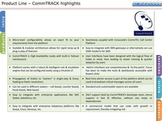 products

intro

Product Line – CommTRACK highlights

Seamlessly coupled with Crosscode’s CommTEL Call Center
Platform
Easy to integrate with SMS gateways or alternatively can use
GSM modems for SMS
User interfaces have been designed with the logical flow of
ticket in mind, thus leading to easier training & quicker
adoption by users

Platform comes with a robust & intelligent rule & escalation
engine that can be configured easily using a intuitive UI

Admin interfaces are comprehensive & ‘to-the-point’. Focus
has been to make the tools & dashboards accessible with
fewest clicks

Propagation of tickets to “owners” is single-step & linear,
leading to faster resolutions

Real time alerter service is part of the platform which can be
used to broadcast critical messages across all users

Can be used in different avatars – call based, counter based,
kiosk based, Web based

Standard and customizable reports are available

Easy to integrate with enterprise applications like SAP,
Siebel, Salesforce, etc

24x7 support desk by CommTRACK’s developer team, hence
support is fast & effective, without any loops or
dependencies

Easy to integrate with enterprise telephony platforms like
Avaya, Cisco, Genesys, etc

A commercial model that can scale with growth in
requirement, thereby mitigating risk

contact

CommTRACK is High-Availability ready with built-in failover
mechanisms

trivia

Scalable & modular architecture allows for rapid ramp-up &
plug-n-play of features

services

Micro-level configurability allows an exact fit to your
requirements from the platform

 