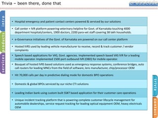 services products

intro

Trivia – been there, done that

• Hospital emergency and patient contact centers powered & serviced by our solutions
• Call center + IVR platform powering veterinary helpline for Govt. of Karnataka touching 4000
department hospitals/centers, 1900 doctors, 2200 para-vet staff covering 38 lakh households.
• e-Governance initiatives of the Govt. of Karnataka are powered on our call center platform
• Hosted IVRS used by leading vehicle manufacturer to receive, record & track customer / vendor
complaints
• Speech based applications for VAS, Govt. agencies. Implemented speech based VAS IVR for a leading
mobile operator. Implemented 1500 port outbound IVR (OBD) for mobile operator.
• Bouquet of hosted IVRS based solutions used as emergency response systems, conference bridges, auto
call routers for leading MNCs from the field of software, lens manufacturer, chip/processor OEM
• Hit 70,000 calls per day in predictive dialing mode for domestic BPO operations

trivia

• Domestic & global BPOs serviced by our niche CTI solutions
• Leading Indian bank using custom built SS#7 based application for their customer care operations

contact

• Unique incident tracking platform that is powering complete customer lifecycle management for
automobile dealerships, service request tracking for leading optical equipment OEM, heavy electricals
OEM

 