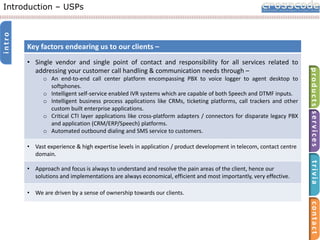intro

Introduction – USPs

Key factors endearing us to our clients –

o An end-to-end call center platform encompassing PBX to voice logger to agent desktop to
softphones.
o Intelligent self-service enabled IVR systems which are capable of both Speech and DTMF inputs.
o Intelligent business process applications like CRMs, ticketing platforms, call trackers and other
custom built enterprise applications.
o Critical CTI layer applications like cross-platform adapters / connectors for disparate legacy PBX
and application (CRM/ERP/Speech) platforms.
o Automated outbound dialing and SMS service to customers.
• Vast experience & high expertise levels in application / product development in telecom, contact centre
domain.

trivia

• Approach and focus is always to understand and resolve the pain areas of the client, hence our
solutions and implementations are always economical, efficient and most importantly, very effective.

products services

• Single vendor and single point of contact and responsibility for all services related to
addressing your customer call handling & communication needs through –

• We are driven by a sense of ownership towards our clients.

contact

 