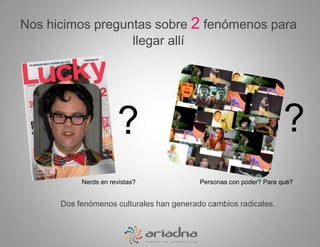 Nos hicimos preguntas sobre 2 fenómenos para llegar allí??Nerds en revistas?Personas con poder? Para qué?Dos fenómenos culturales han generado cambios radicales.