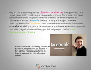 Hoy en día la tecnología y las plataforma abiertas han generado una nueva generación creativa que no para de producir. Por mucho tiempo el conocimiento de la programación y la creación de software para las máquinas era cosa de nerds (bichos raros que trabajan no sé en qué), hoy en día los usuarios consumen normalmente esos desarrollos en su diario vivir y muchos de esos nerds son baluartes en empresas de mercadeo, agencias de medios y publicidad ya que pueden crear nuevas interacciones. Casos como Mark Zuckerberg, creador de Facebook. Programador  de 25 años y hoy CEO de Facebook plataforma de internet avaluada en 100 millones de dólares. 
