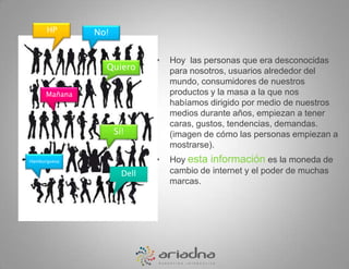 HPNo!Hoy  las personas que era desconocidas para nosotros, usuarios alrededor del mundo, consumidores de nuestros productos y la masa a la que nos habíamos dirigido por medio de nuestros medios durante años, empiezan a tener caras, gustos, tendencias, demandas.  (imagen de cómo las personas empiezan a mostrarse). Hoy esta información es la moneda de cambio de internet y el poder de muchas marcas. QuieroMañanaSí!HamburguesaDell