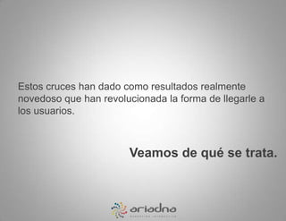 Estos cruces han dado como resultados realmente novedoso que han revolucionada la forma de llegarle a los usuarios. Veamos de qué se trata.