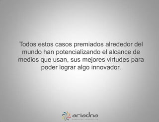 Todos estos casos premiados alrededor del mundo han potencializando el alcance de medios que usan, sus mejores virtudes para poder lograr algo innovador.