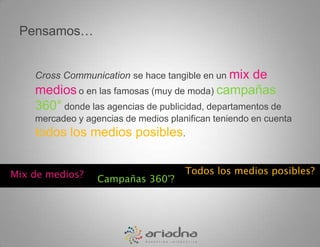 Pensamos…Cross Communicationse hace tangible en un mix de medioso en las famosas (muy de moda) campañas 360° donde las agencias de publicidad, departamentos de mercadeo y agencias de medios planifican teniendo en cuenta todos los medios posibles.Todos los medios posibles?Mix de medios?Campañas 360°?