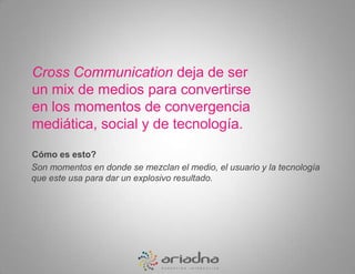Cross Communicationdeja de ser un mix de medios para convertirse en los momentos de convergencia mediática, social y de tecnología.Cómo es esto? Son momentos en donde se mezclan el medio, el usuario y la tecnología que este usa para dar un explosivo resultado.