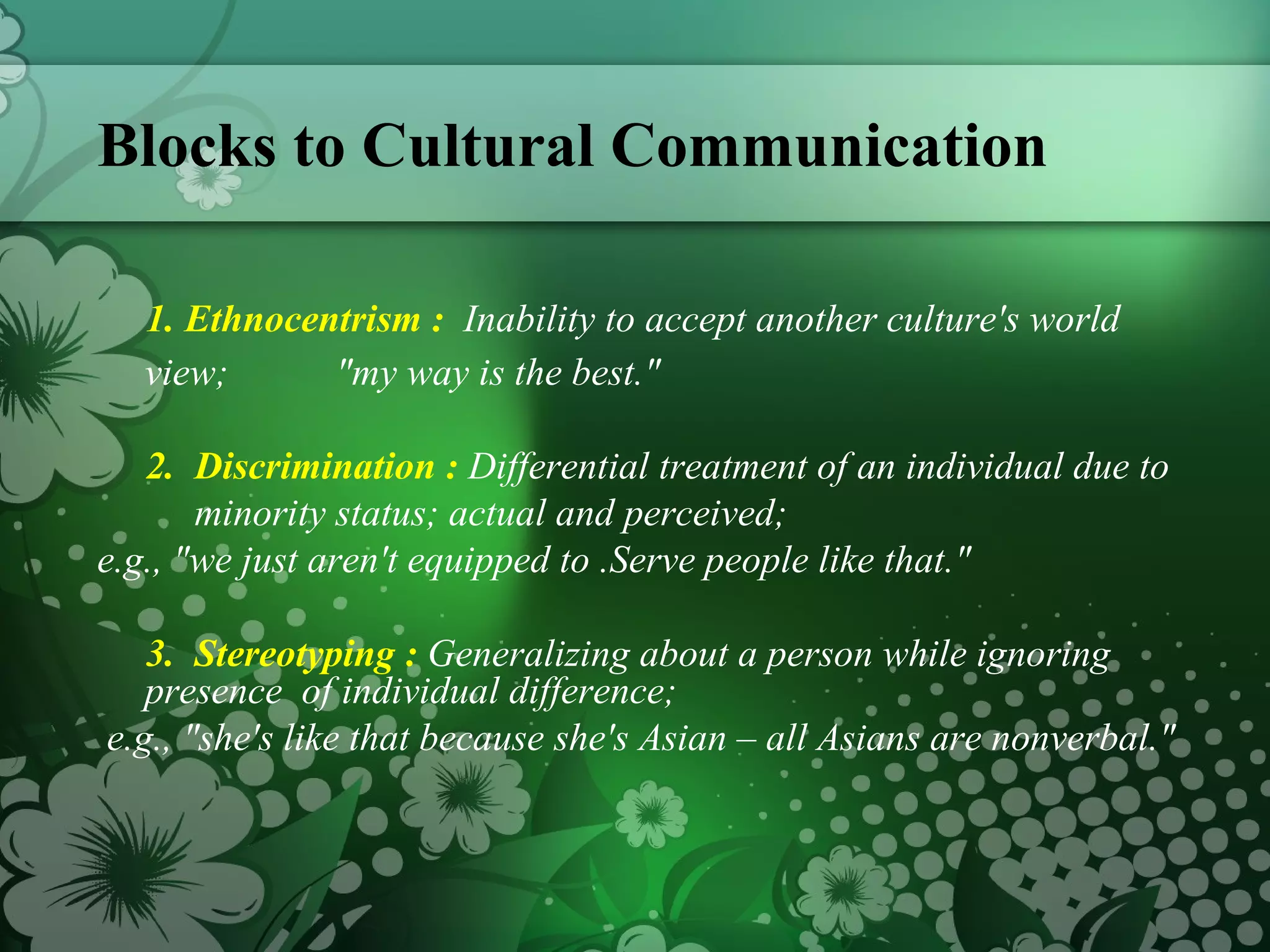 Blocks to Cultural Communication 1. Ethnocentrism :  Inability to accept another culture's world view;  "my way is the best."  2.  Discrimination :  Differential treatment of an individual due to  minority status; actual and perceived;  e.g., "we just aren't equipped to .Serve people like that."  3.  Stereotyping :   Generalizing about a person while ignoring presence  of individual difference; e.g., "she's like that because she's Asian – all Asians are nonverbal."  