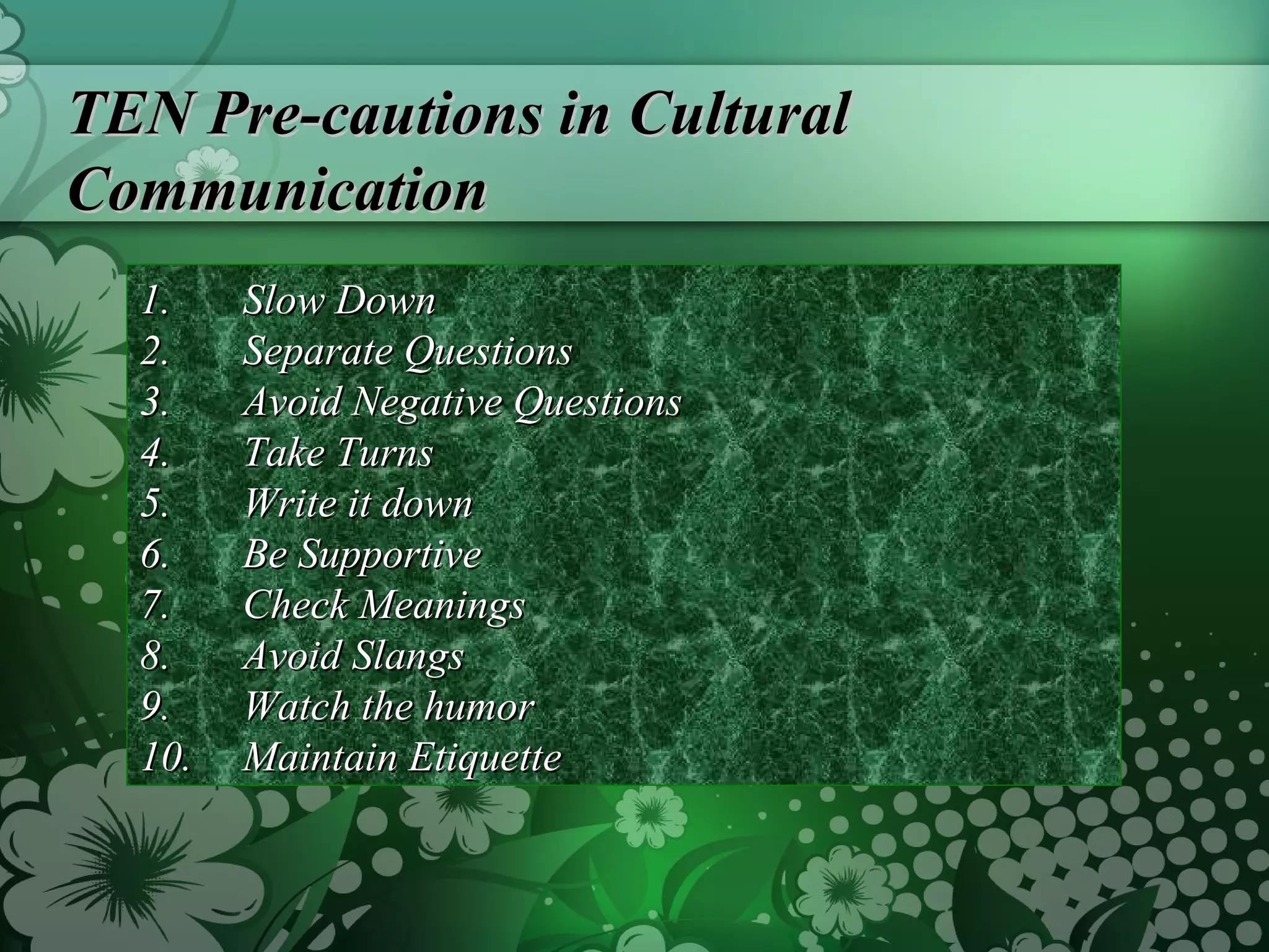 TEN Pre-cautions in Cultural Communication Slow Down Separate Questions Avoid Negative Questions Take Turns Write it down Be Supportive Check Meanings Avoid Slangs Watch the humor Maintain Etiquette 