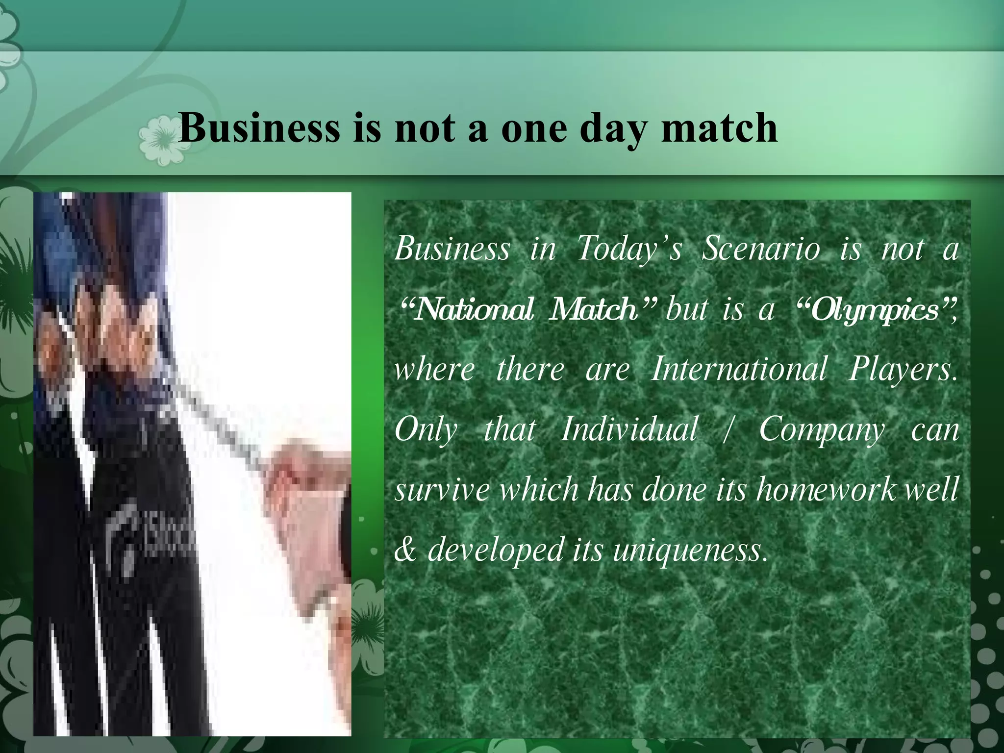 Business is not a one day match  Business in Today’s Scenario is not a  “National Match”  but is a  “Olympics” , where there are International Players. Only that Individual / Company can survive which has done its homework well & developed its uniqueness. 