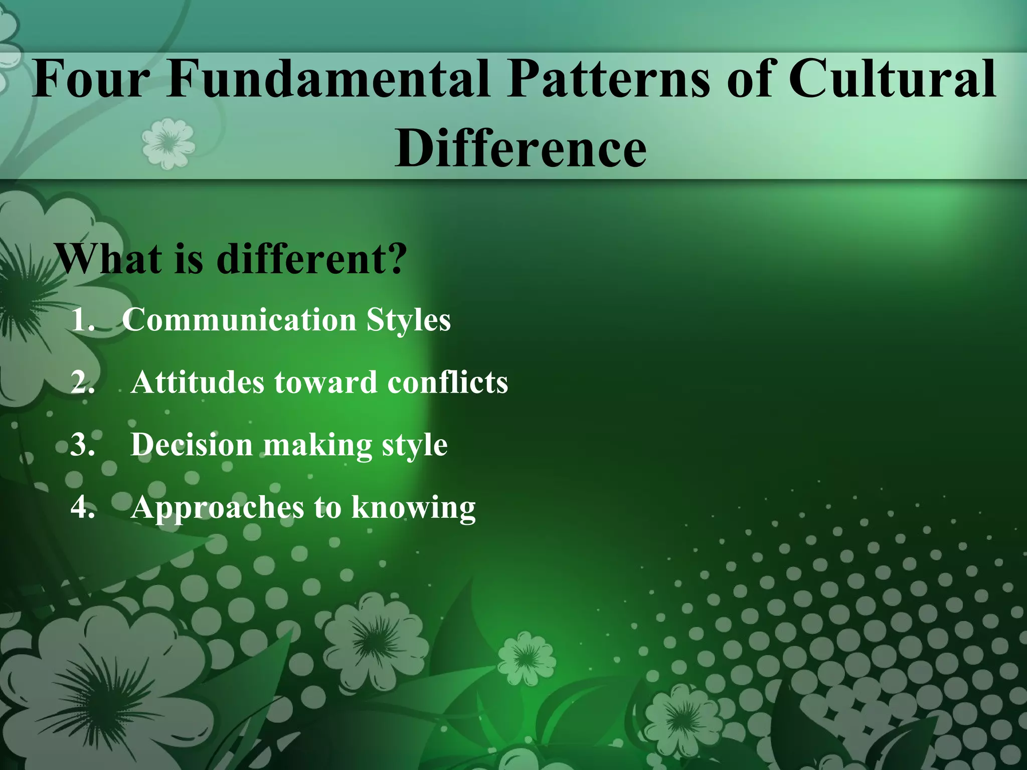 Four Fundamental Patterns of Cultural Difference What is different? Communication Styles Attitudes toward conflicts Decision making style Approaches to knowing 