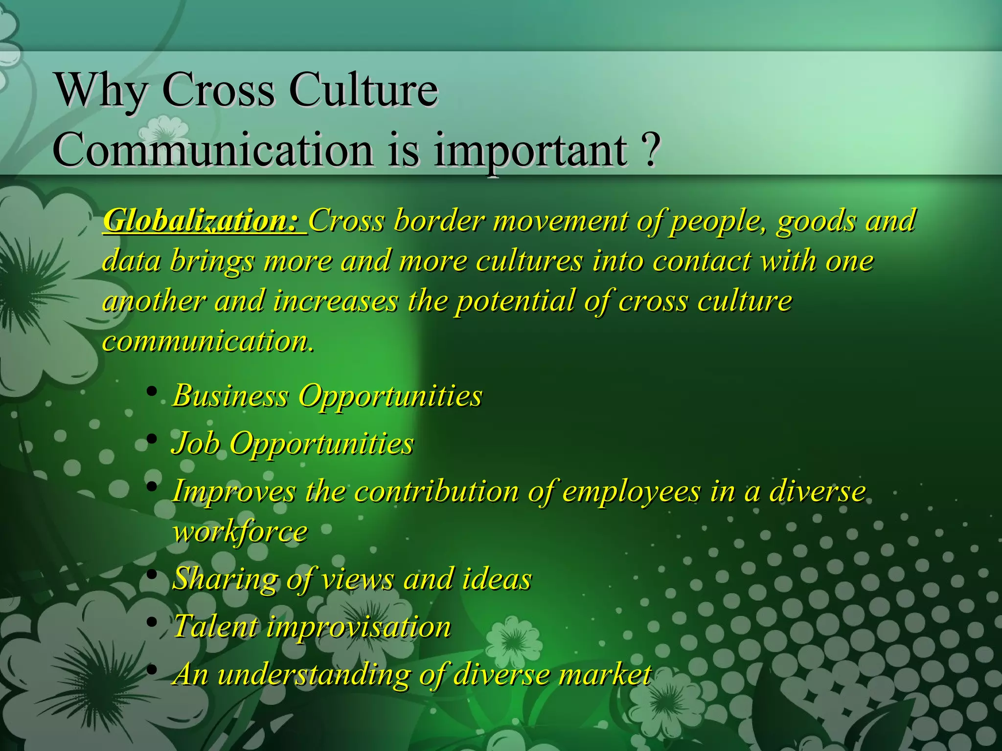 Why Cross Culture  Communication is important ? Globalization:  Cross border movement of people, goods and data brings more and more cultures into contact with one another and increases the potential of cross culture communication. Business Opportunities Job Opportunities Improves the contribution of employees in a diverse workforce Sharing of views and ideas Talent improvisation An understanding of diverse market 