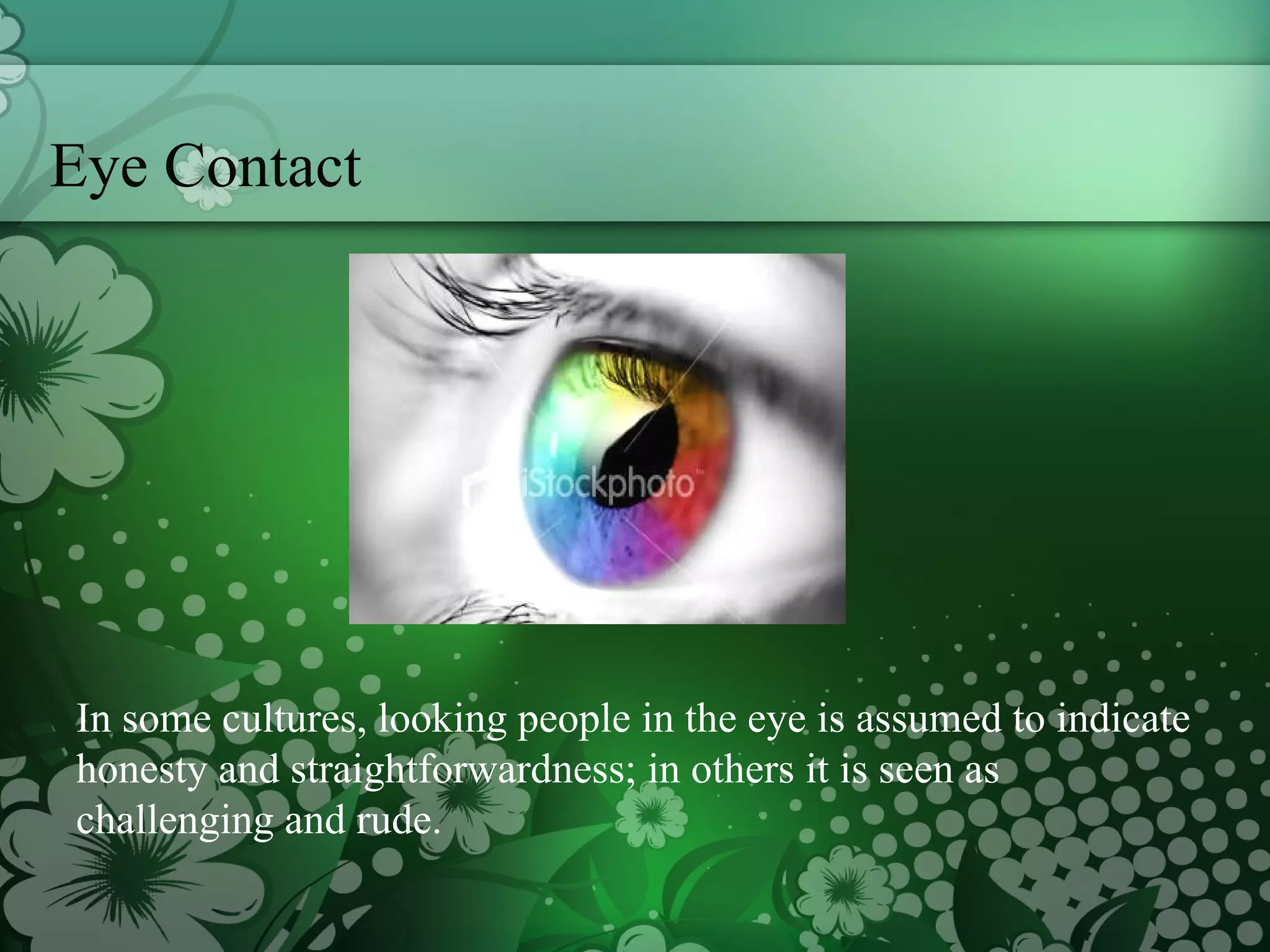 Eye Contact In some cultures, looking people in the eye is assumed to indicate honesty and straightforwardness; in others it is seen as challenging and rude.  