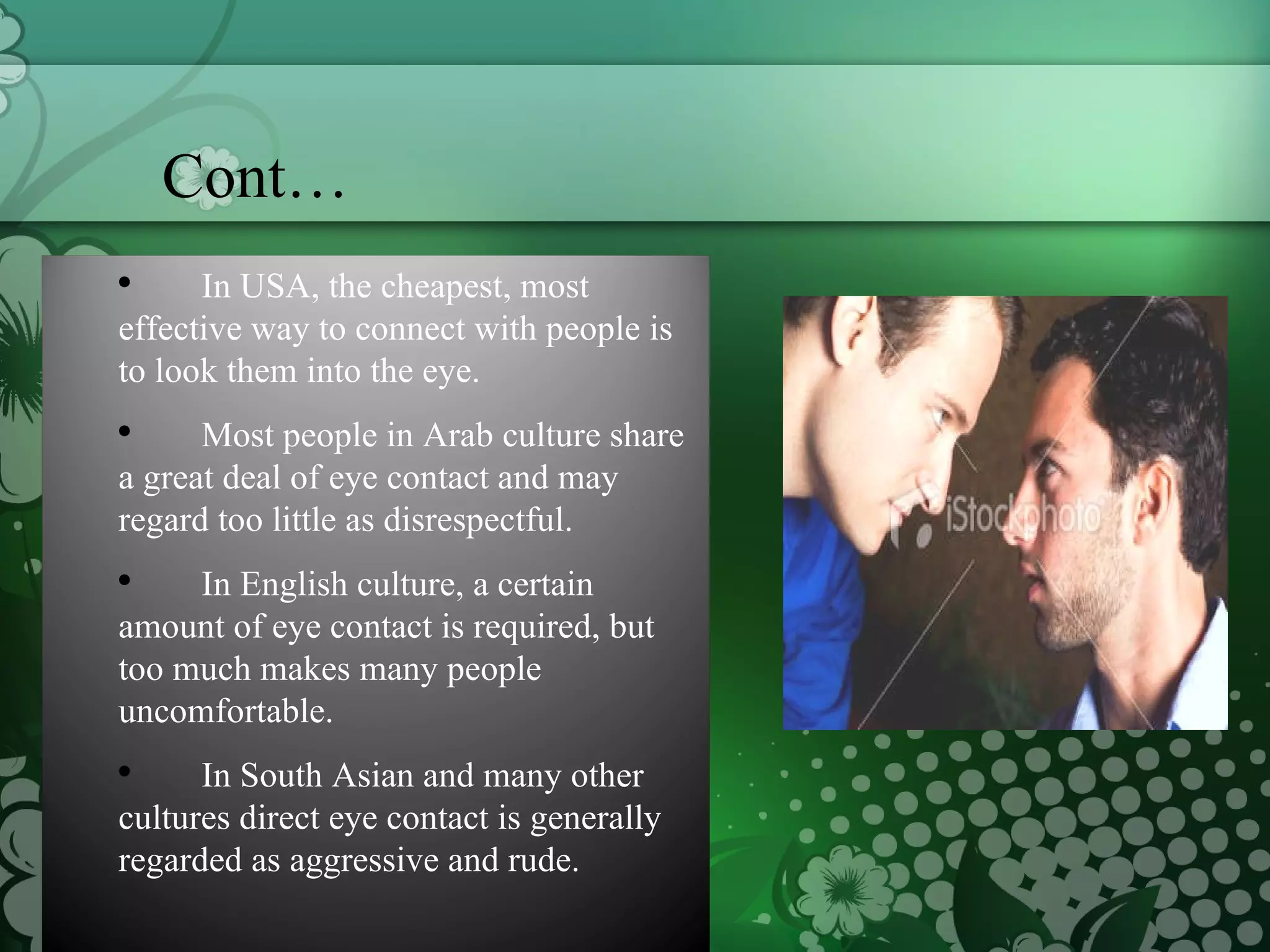 Cont… In USA, the cheapest, most effective way to connect with people is to look them into the eye.  Most people in Arab culture share a great deal of eye contact and may regard too little as disrespectful. In English culture, a certain amount of eye contact is required, but too much makes many people uncomfortable.  In South Asian and many other cultures direct eye contact is generally regarded as aggressive and rude.  