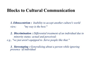 Blocks to Cultural Communication
1. Ethnocentrism : Inability to accept another culture's world
view; "my way is the best."
2. Discrimination : Differential treatment of an individual due to
minority status; actual and perceived;
e.g., "we just aren't equipped to .Serve people like that."
3. Stereotyping : Generalizing about a person while ignoring
presence of individual difference;
e.g., "she's like that because she's Asian – all Asians are nonverbal."
 
