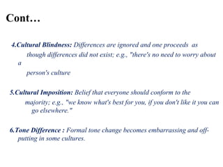 4.Cultural Blindness: Differences are ignored and one proceeds as
though differences did not exist; e.g., "there's no need to worry about
a
person's culture
5.Cultural Imposition: Belief that everyone should conform to the
majority; e.g., "we know what's best for you, if you don't like it you can
go elsewhere."
6.Tone Difference : Formal tone change becomes embarrassing and off-
putting in some cultures.
Cont…
 