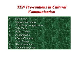 TEN Pre-cautions in CulturalTEN Pre-cautions in Cultural
CommunicationCommunication
1.1. Slow DownSlow Down
2.2. Separate QuestionsSeparate Questions
3.3. Avoid Negative QuestionsAvoid Negative Questions
4.4. Take TurnsTake Turns
5.5. Write it downWrite it down
6.6. Be SupportiveBe Supportive
7.7. Check MeaningsCheck Meanings
8.8. Avoid SlangsAvoid Slangs
9.9. Watch the humorWatch the humor
10.10. Maintain EtiquetteMaintain Etiquette
 