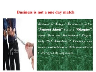 Business in To day’ s Scenario is no t a
“National Match” but is a “Olympics”,
where there are Internatio nal Players.
Only that Individual / Co mpany can
survive which has do ne its ho mewo rk well
& develo ped its uniqueness.
Business is not a one day match
 