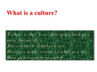 What is a culture?
Culture is the "le ns" thro ug h which yo u
vie w the wo rld.
It is ce ntralto what yo u se e ,
Ho w yo u m ake se nse o f what yo u se e ,
Ho w yo u e xpre ss yo urse lf.
Culture is the "le ns" thro ug h which yo u
vie w the wo rld.
It is ce ntralto what yo u se e ,
Ho w yo u m ake se nse o f what yo u se e ,
Ho w yo u e xpre ss yo urse lf.
 