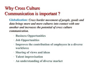 Why Cross CultureWhy Cross Culture
Communication is important ?Communication is important ?
Globalization: Cross border movement of people, goods andCross border movement of people, goods and
data brings more and more cultures into contact with onedata brings more and more cultures into contact with one
another and increases the potential of cross cultureanother and increases the potential of cross culture
communication.communication.
◦ Business Opportunities
◦ Job Opportunities
◦ Improves the contribution of employees in a diverse
workforce
◦ Sharing of views and ideas
◦ Talent improvisation
◦ An understanding of diverse market
 