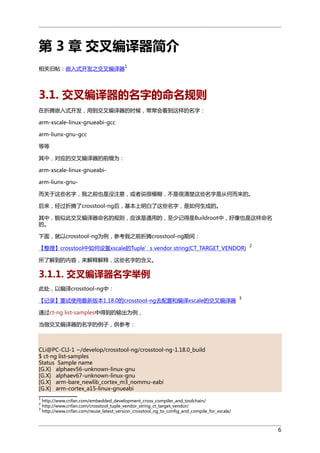 第 3 章 交叉编译器简介
1

相关旧帖：嵌入式开发之交叉编译器

3.1. 交叉编译器的名字的命名规则
在折腾嵌入式开发，用到交叉编译器的时候，常常会看到这样的名字：
arm-xscale-linux-gnueabi-gcc
arm-liunx-gnu-gcc
等等
其中，对应的交叉编译器的前缀为：
arm-xscale-linux-gnueabiarm-liunx-gnu而关于这些名字，我之前也是没注意，或者说很模糊，不是很清楚这些名字是从何而来的。
后来，经过折腾了crosstool-ng后，基本上明白了这些名字，是如何生成的。
其中，貌似此交叉编译器命名的规则，应该是通用的，至少记得是Buildroot中，好像也是这样命名
的。
下面，就以crosstool-ng为例，参考我之前折腾crosstool-ng期间：
【整理】crosstool中如何设置xscale的Tuple’s vendor string(CT_TARGET_VENDOR)

2

所了解到的内容，来解释解释，这些名字的含义。

3.1.1. 交叉编译器名字举例
此处，以编译crosstool-ng中：
【记录】重试使用最新版本1.18.0的crosstool-ng去配置和编译xscale的交叉编译器

3

通过ct-ng list-samples中得到的输出为例，
当做交叉编译器的名字的例子，供参考：

CLi@PC-CLI-1 ~/develop/crosstool-ng/crosstool-ng-1.18.0_build
$ ct-ng list-samples
Status Sample name
[G.X] alphaev56-unknown-linux-gnu
[G.X] alphaev67-unknown-linux-gnu
[G.X] arm-bare_newlib_cortex_m3_nommu-eabi
[G.X] arm-cortex_a15-linux-gnueabi
1
2
3

http://www.crifan.com/embedded_development_cross_compiler_and_toolchain/
http://www.crifan.com/crosstool_tuple_vendor_string_ct_target_vendor/
http://www.crifan.com/reuse_latest_version_crosstool_ng_to_config_and_compile_for_xscale/

6

 