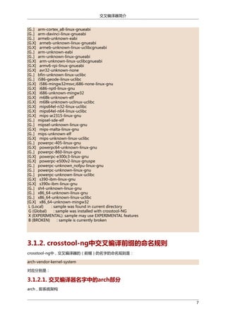 交叉编译器简介
[G..] arm-cortex_a8-linux-gnueabi
[G..] arm-davinci-linux-gnueabi
[G..] armeb-unknown-eabi
[G.X] armeb-unknown-linux-gnueabi
[G.X] armeb-unknown-linux-uclibcgnueabi
[G..] arm-unknown-eabi
[G..] arm-unknown-linux-gnueabi
[G.X] arm-unknown-linux-uclibcgnueabi
[G.X] armv6-rpi-linux-gnueabi
[G.X] avr32-unknown-none
[G..] bfin-unknown-linux-uclibc
[G..] i586-geode-linux-uclibc
[G.X] i586-mingw32msvc,i686-none-linux-gnu
[G.X] i686-nptl-linux-gnu
[G.X] i686-unknown-mingw32
[G.X] m68k-unknown-elf
[G.X] m68k-unknown-uclinux-uclibc
[G.X] mips64el-n32-linux-uclibc
[G.X] mips64el-n64-linux-uclibc
[G.X] mips-ar2315-linux-gnu
[G..] mipsel-sde-elf
[G..] mipsel-unknown-linux-gnu
[G.X] mips-malta-linux-gnu
[G..] mips-unknown-elf
[G.X] mips-unknown-linux-uclibc
[G..] powerpc-405-linux-gnu
[G.X] powerpc64-unknown-linux-gnu
[G..] powerpc-860-linux-gnu
[G.X] powerpc-e300c3-linux-gnu
[G.X] powerpc-e500v2-linux-gnuspe
[G..] powerpc-unknown_nofpu-linux-gnu
[G..] powerpc-unknown-linux-gnu
[G..] powerpc-unknown-linux-uclibc
[G.X] s390-ibm-linux-gnu
[G.X] s390x-ibm-linux-gnu
[G..] sh4-unknown-linux-gnu
[G..] x86_64-unknown-linux-gnu
[G..] x86_64-unknown-linux-uclibc
[G.X] x86_64-unknown-mingw32
L (Local)
: sample was found in current directory
G (Global)
: sample was installed with crosstool-NG
X (EXPERIMENTAL): sample may use EXPERIMENTAL features
B (BROKEN)
: sample is currently broken

3.1.2. crosstool-ng中交叉编译前缀的命名规则
crosstool-ng中，交叉编译器的（前缀）的名字的命名规则是：
arch-vendor-kernel-system
对应分别是：

3.1.2.1. 交叉编译器名字中的arch部分
arch，即系统架构
7

 