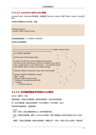 交叉编译器简介

3.1.2.2.1. crosstool-ng中vendor的值
crosstool-ng中，和vendor对应的值，应该就是"Toolchain options"中的"Tuple's vendor string"的
值了。
比如我之前配置为xscale的话，就是：

Toolchain options
(xscale) Tuple's vendor string

对应的配置参数是：CT_TARGET_VENDOR
对应的help的解释是：

┌────────────────────────────────── Tuple's vendor string
──────────────────────────────────┐
│ CT_TARGET_VENDOR:
│
│
│
│ Vendor part of the target tuple.
│
│
│
│ A tuple is of the form arch-vendor-kernel-system.
│
│ You can set the second part, vendor, to whatever you see fit.
│
│ Use a single word, or use underscores "_" to separate words.
│
│ Use neither dash nor space, as it breaks things.
│
│
│
│ Keep the default (unknown) if you don't know better.
│
│
│
│ Symbol: TARGET_VENDOR [=xscale]
│
│ Type : string
│
│ Prompt: Tuple's vendor string
│
│ Defined at config/toolchain.in:99
│
│ Location:
│
│ -> Toolchain options
│

3.1.2.3. 交叉编译器名字中的kernel部分
kernel，直译为，内核
其实指的是，你用此交叉编译器，编译出来的程序，所运行的目标系统
即，此交叉编译器，编译出来的程序，在什么系统中，什么环境中，运行。
而对应的环境或系统，主要有两种：
• Linux
表示：有OS（此处主要指的是Linux）操作系统的环境
比如，我用交叉编译器，编译一个helloworld程序，然后下载到嵌入式开发中的嵌入式Linux中运
行，
就属于，用此交叉编译器，编译出来的程序，是要运行于，带OS，即嵌入式Linux系统，环境中的

9

 