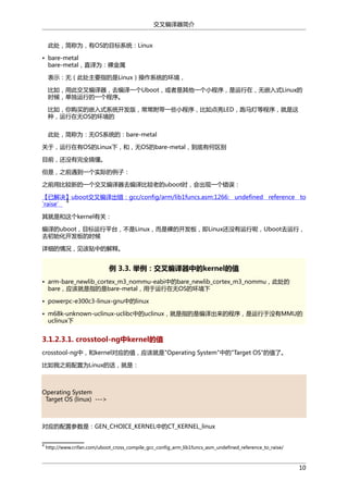 交叉编译器简介
此处，简称为，有OS的目标系统：Linux
• bare-metal
bare-metal，直译为：裸金属
表示：无（此处主要指的是Linux）操作系统的环境，
比如，用此交叉编译器，去编译一个Uboot，或者是其他一个小程序，是运行在，无嵌入式Linux的
时候，单独运行的一个程序。
比如，你购买的嵌入式系统开发版，常常附带一些小程序，比如点亮LED，跑马灯等程序，就是这
种，运行在无OS的环境的
此处，简称为：无OS系统的：bare-metal
关于，运行在有OS的Linux下，和，无OS的bare-metal，到底有何区别
目前，还没有完全搞懂。
但是，之前遇到一个实际的例子：
之前用比较新的一个交叉编译器去编译比较老的uboot时，会出现一个错误：
【已解决】uboot交叉编译出错：gcc/config/arm/lib1funcs.asm:1266: undefined reference to
4
`raise’
其就是和这个kernel有关：
编译的uboot，目标运行平台，不是Linux，而是裸的开发板，即Linux还没有运行呢，Uboot去运行，
去初始化开发板的时候
详细的情况，见该贴中的解释。

例 3.3. 举例：交叉编译器中的kernel的值
• arm-bare_newlib_cortex_m3_nommu-eabi中的bare_newlib_cortex_m3_nommu，此处的
bare，应该就是指的是bare-metal，用于运行在无OS的环境下
• powerpc-e300c3-linux-gnu中的linux
• m68k-unknown-uclinux-uclibc中的uclinux，就是指的是编译出来的程序，是运行于没有MMU的
uclinux下

3.1.2.3.1. crosstool-ng中kernel的值
crosstool-ng中，和kernel对应的值，应该就是"Operating System"中的"Target OS"的值了。
比如我之前配置为Linux的话，就是：

Operating System
Target OS (linux) --->

对应的配置参数是：GEN_CHOICE_KERNEL中的CT_KERNEL_linux
4

http://www.crifan.com/uboot_cross_compile_gcc_config_arm_lib1funcs_asm_undefined_reference_to_raise/

10

 