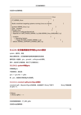 交叉编译器简介
对应的help的解释是：

┌────────────────────────────────────────── linux
──────────────────────────────────────────┐
│ CT_KERNEL_linux:
│
│
│
│ Build a toolchain targeting systems running Linux as a kernel.
│
│
│
│ Symbol: KERNEL_linux [=y]
│
│ Type : boolean
│
│ Prompt: linux
│
│ Defined at config.gen/kernel.in:8
│
│ Depends on: GEN_CHOICE_KERNEL [=y] && KERNEL_linux_AVAILABLE [=y]
│
│ Location:
│
│ -> Operating System
│
│
-> Target OS (GEN_CHOICE_KERNEL [=y])
│
│ Selects: KERNEL_SUPPORTS_SHARED_LIBS [=y]
│

3.1.2.4. 交叉编译器名字中的system部分
system，直译为，系统
其实主要表示的，交叉编译器所选择的库函数和目标系统
最常见的一些值有，gnu，gnueabi，uclibcgnueabi等等。
其中，此处有几方面的值，表示了几方面的含义：

3.1.2.4.1. system中的gnu
好像都是gnu
不是很明白，貌似是：
gnu == gnu libc == glibc
即，gnu，就是表示用的是glibc的意思。
3.1.2.4.1.1. crosstool-ng中system为gnu的情况
crosstool-ng中，和system中gnu对应的值，应该就是"C-library"中的"C
为"glibc"了。

library"的值设置

C-library
C library (glibc) --->

对应的配置参数是：CT_LIBC_glibc
对应的help的解释是：
11

 