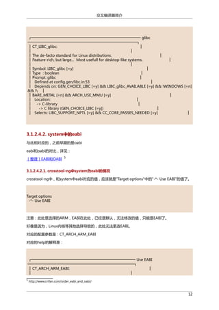 交叉编译器简介

┌────────────────────────────────────────── glibc
──────────────────────────────────────────┐
│ CT_LIBC_glibc:
│
│
│
│ The de-facto standard for Linux distributions.
│
│ Feature-rich, but large... Most usefull for desktop-like systems.
│
│
│
│ Symbol: LIBC_glibc [=y]
│
│ Type : boolean
│
│ Prompt: glibc
│
│ Defined at config.gen/libc.in:53
│
│ Depends on: GEN_CHOICE_LIBC [=y] && LIBC_glibc_AVAILABLE [=y] && !WINDOWS [=n]
&& ! │
│ BARE_METAL [=n] && ARCH_USE_MMU [=y]
│
│ Location:
│
│ -> C-library
│
│
-> C library (GEN_CHOICE_LIBC [=y])
│
│ Selects: LIBC_SUPPORT_NPTL [=y] && CC_CORE_PASSES_NEEDED [=y]
│

3.1.2.4.2. system中的eabi
与此相对应的，之前早期的是oabi
eabi和oabi的对比，详见：
［整理］EABI和OABI

5

3.1.2.4.2.1. crosstool-ng中system为eabi的情况
crosstool-ng中，和system中eabi对应的值，应该就是"Target options"中的"-*- Use EABI"的值了。

Target options
-*- Use EABI

注意：此处是选择的ARM，EABI在此处，已经是默认，无法修改的值，只能是EABI了。
好像是因为，Linux内核等其他选择导致的，此处无法更改EABI。
对应的配置参数是：CT_ARCH_ARM_EABI
对应的help的解释是：

┌──────────────────────────────────────── Use EABI
─────────────────────────────────────────┐
│ CT_ARCH_ARM_EABI:
│
│
│
5

http://www.crifan.com/order_eabi_and_oabi/

12

 