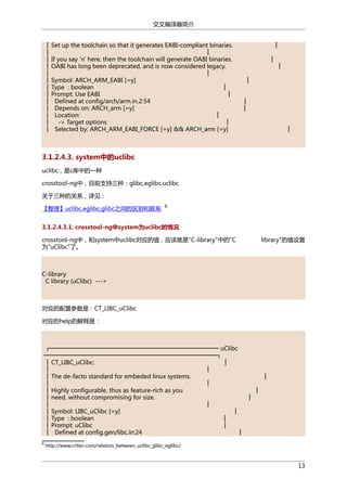 交叉编译器简介
│ Set up the toolchain so that it generates EABI-compliant binaries.
│
│
│ If you say 'n' here, then the toolchain will generate OABI binaries.
│ OABI has long been deprecated, and is now considered legacy.
│
│
│ Symbol: ARCH_ARM_EABI [=y]
│ Type : boolean
│
│ Prompt: Use EABI
│
│ Defined at config/arch/arm.in.2:54
│ Depends on: ARCH_arm [=y]
│ Location:
│
│ -> Target options
│
│ Selected by: ARCH_ARM_EABI_FORCE [=y] && ARCH_arm [=y]

│
│

│

│
│
│
│

3.1.2.4.3. system中的uclibc
uclibc，是c库中的一种
crosstool-ng中，目前支持三种：glibc,eglibc,uclibc
关于三种的关系，详见：
【整理】uclibc,eglibc,glibc之间的区别和联系

6

3.1.2.4.3.1. crosstool-ng中system为uclibc的情况
crosstool-ng中，和system中uclibc对应的值，应该就是"C-library"中的"C
为"uClibc"了。

library"的值设置

C-library
C library (uClibc) --->

对应的配置参数是：CT_LIBC_uClibc
对应的help的解释是：

┌───────────────────────────────────────── uClibc
──────────────────────────────────────────┐
│ CT_LIBC_uClibc:
│
│
│
│ The de-facto standard for embeded linux systems.
│
│
│
│ Highly configurable, thus as feature-rich as you
│
│ need, without compromising for size.
│
│
│
│ Symbol: LIBC_uClibc [=y]
│
│ Type : boolean
│
│ Prompt: uClibc
│
│ Defined at config.gen/libc.in:24
│
6

http://www.crifan.com/relation_between_uclibc_glibc_eglibc/

13

 