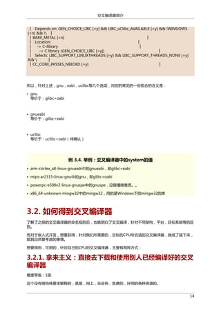 交叉编译器简介
│ Depends on: GEN_CHOICE_LIBC [=y] && LIBC_uClibc_AVAILABLE [=y] && !WINDOWS
[=n] && ! │
│ BARE_METAL [=n]
│
│ Location:
│
│ -> C-library
│
│
-> C library (GEN_CHOICE_LIBC [=y])
│
│ Selects: LIBC_SUPPORT_LINUXTHREADS [=y] && LIBC_SUPPORT_THREADS_NONE [=y]
&& 
│
│ CC_CORE_PASSES_NEEDED [=y]
│

所以，针对上述，gnu，eabi，uclibc等几个选项，对应的常见的一些组合的含义是：
• gnu
等价于：glibc+oabi

• gnueabi
等价于：glibc+eabi

• uclibc
等价于：uclibc+oabi（待确认）

例 3.4. 举例：交叉编译器中的system的值
• arm-cortex_a8-linux-gnueabi中的gnueabi，即glibc+eabi
• mips-ar2315-linux-gnu中的gnu，即glibc+oabi
• powerpc-e500v2-linux-gnuspe中的gnuspe，没搞懂啥意思。。
• x86_64-unknown-mingw32中的mingw32，用的是Windows下的mingw32的库

3.2. 如何得到交叉编译器
了解了之前的交叉编译器的命名规则后，也就明白了交叉编译，针对不同架构，平台，目标系统等的区
别。
而对于嵌入式开发，想要获得，针对我们所需要的，目标的CPU所合适的交叉编译器，就成了接下来，
顺其自然要考虑的事情。
想要得到，可用的，针对自己的CPU的交叉编译器，主要有两种方式：

3.2.1. 拿来主义：直接去下载和使用别人已经编译好的交叉
编译器
难度等级：1级
这个没有啥特殊要求解释的，就是，网上，总会有，免费的，好用的各种资源的。
14

 