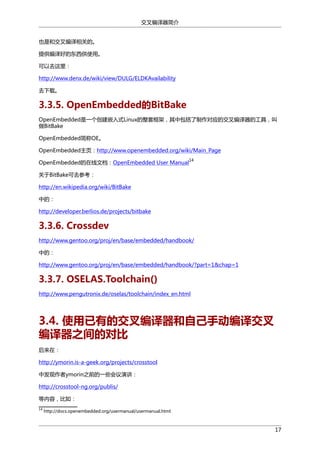 交叉编译器简介
也是和交叉编译相关的。
提供编译好的东西供使用。
可以去这里：
http://www.denx.de/wiki/view/DULG/ELDKAvailability
去下载。

3.3.5. OpenEmbedded的BitBake
OpenEmbedded是一个创建嵌入式Linux的整套框架，其中包括了制作对应的交叉编译器的工具，叫
做BitBake
OpenEmbedded简称OE。
OpenEmbedded主页：http://www.openembedded.org/wiki/Main_Page
OpenEmbedded的在线文档：OpenEmbedded User Manual

14

关于BitBake可去参考：
http://en.wikipedia.org/wiki/BitBake
中的：
http://developer.berlios.de/projects/bitbake

3.3.6. Crossdev
http://www.gentoo.org/proj/en/base/embedded/handbook/
中的：
http://www.gentoo.org/proj/en/base/embedded/handbook/?part=1&chap=1

3.3.7. OSELAS.Toolchain()
http://www.pengutronix.de/oselas/toolchain/index_en.html

3.4. 使用已有的交叉编译器和自己手动编译交叉
编译器之间的对比
后来在：
http://ymorin.is-a-geek.org/projects/crosstool
中发现作者ymorin之前的一些会议演讲：
http://crosstool-ng.org/publis/
等内容，比如：
14

http://docs.openembedded.org/usermanual/usermanual.html

17

 
