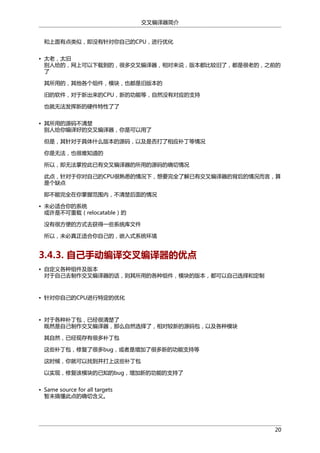 交叉编译器简介
和上面有点类似，即没有针对你自己的CPU，进行优化
• 太老，太旧
别人给的，网上可以下载到的，很多交叉编译器，相对来说，版本都比较旧了，都是很老的，之前的
了
其所用的，其他各个组件，模块，也都是旧版本的
旧的软件，对于新出来的CPU，新的功能等，自然没有对应的支持
也就无法发挥新的硬件特性了了
• 其所用的源码不清楚
别人给你编译好的交叉编译器，你是可以用了
但是，其针对于具体什么版本的源码，以及是否打了相应补丁等情况
你是无法，也很难知道的
所以，即无法掌控此已有交叉编译器的所用的源码的确切情况
此点，针对于你对自己的CPU很熟悉的情况下，想要完全了解已有交叉编译器的背后的情况而言，算
是个缺点
即不能完全在你掌握范围内，不清楚后面的情况
• 未必适合你的系统
或许是不可重载（relocatable）的
没有很方便的方式去获得一些系统库文件
所以，未必真正适合你自己的，嵌入式系统环境

3.4.3. 自己手动编译交叉编译器的优点
• 自定义各种组件及版本
对于自己去制作交叉编译器的话，则其所用的各种组件，模块的版本，都可以自己选择和定制

• 针对你自己的CPU进行特定的优化

• 对于各种补丁包，已经很清楚了
既然是自己制作交叉编译器，那么自然选择了，相对较新的源码包，以及各种模块
其自然，已经现存有很多补丁包
这些补丁包，修复了很多bug，或者是增加了很多新的功能支持等
这时候，你就可以找到并打上这些补丁包
以实现，修复该模块的已知的bug，增加新的功能的支持了
• Same source for all targets
暂未搞懂此点的确切含义。

20

 