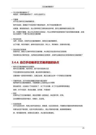 交叉编译器简介
• 可以同步更新最新补丁
相应的，如果有最新的补丁，也可以及时打上
• 可重复
对于自己制作交叉编译器的话，
制作完成后，就确定了对应的各个模块的版本，有了对应的配置文件
此配置，拿到别的地方，别人用同样的工具和类似的环境，是可以重新编译为其自己的
即，所谓的可重复，别人可以利用你已经验证，可以正常制作和使用的各个版本的模块和配置，实现
自己也制作一个属于自己的交叉编译器
• 有社区支持
当然，对应的，在制作交叉编译器期间，使用交叉编译器期间，
出了问题，有任何疑问，都有对应的社区的，热心人，帮你解决，回答你的问题。
• 适合你自己的系统
如前所述，拿别人已制作好的交叉编译器，未必真正完全适合你自己的系统
而如果你自己制作的话，当然就完全根据自己的需求，去制作出最适合自己的系统的交叉编译器了

3.4.4. 自己手动编译交叉编译器的缺点
• 制作交叉编译器相对比较复杂
制作交叉编译器，相对来说，是个技术活加体力活
不仅仅要求有对应的知识背景，解决各种问题的能力，
还要准备一定的时间和精力，去真正实现，真正去建立出来一个可用的交叉编译器
• 可能存在的，对于你的处理器支持度不是足够好
既然制作交叉编译器期间，可能需要打上很多的patch等等
那也就存在，比如缺少了对应的补丁，补丁不太完整，补丁不合适等等特殊情况
使得，对于对应的，有些处理器，支持度，不是很好
• 验证
在制作出了交叉编译器后，其实还需要一定的验证，保证其可用，好用。
这也需要对应的技术能力，和精力，去实现。
• 社区的支持
对于社区的支持，有其之前所说的优点，那就是，社区活跃的话，可能解决问题的效率就相对较高
但是当社区不够活跃，社区中没有合适的人，那么可能你的问题，就很难得到解决
即，有问题的时候，依靠社区去解决，未必是完全靠谱的。

21

 