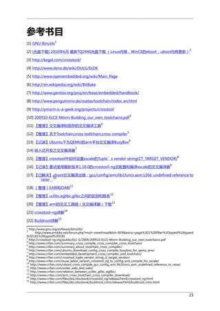 参考书目
1

[1] GNU Binutils

2

[2] [光盘下载] 2010年6月 最新TQ2440光盘下载 （Linux内核，WinCE的eboot，uboot均有更新）
[3] http://kegel.com/crosstool/
[4] http://www.denx.de/wiki/DULG/ELDK
[5] http://www.openembedded.org/wiki/Main_Page
[6] http://en.wikipedia.org/wiki/BitBake
[7] http://www.gentoo.org/proj/en/base/embedded/handbook/
[8] http://www.pengutronix.de/oselas/toolchain/index_en.html
[9] http://ymorin.is-a-geek.org/projects/crosstool
[10] 200910-ELCE-Morin-Building_our_own_toolchains.pdf
[11] 【整理】交叉编译和现存的交叉编译工具

3

4
5

[12] 【整理】关于Toolchain,cross toolchain,cross compiler

6

[13] 【记录】Ubuntu下为QEMU的arm平台交叉编译BusyBox
[14] 嵌入式开发之交叉编译器

7

[15] 【整理】crosstool中如何设置xscale的Tuple’s vendor string(CT_TARGET_VENDOR)
[16] 【记录】重试使用最新版本1.18.0的crosstool-ng去配置和编译xscale的交叉编译器

8

9

[17] 【已解决】uboot交叉编译出错：gcc/config/arm/lib1funcs.asm:1266: undefined reference to
10
`raise’
[18] ［整理］EABI和OABI

11

[19] 【整理】uclibc,eglibc,glibc之间的区别和联系

12

[20] 【整理】arm的交叉工具链（交叉编译器）下载
[21] crosstool-ng详解

13

14

15

[22] Buildroot详解
1

http://www.gnu.org/software/binutils/
http://www.armbbs.net/forum.php?mod=viewthread&tid=859&extra=page%3D1%26filter%3Dtypeid%26typeid
%3D181%26typeid%3D181
3
http://crosstool-ng.org/publis/ELC-E/2009/200910-ELCE-Morin-Building_our_own_toolchains.pdf
4
http://www.crifan.com/summary_cross_compile_cross_compiler_cross_toolchain/
5
http://www.crifan.com/summary_about_toolchain_cross_compiler/
6
http://www.crifan.com/ubuntu_download_config_cross_compile_busybox_for_qemu_arm/
7
http://www.crifan.com/embedded_development_cross_compiler_and_toolchain/
8
http://www.crifan.com/crosstool_tuple_vendor_string_ct_target_vendor/
9
http://www.crifan.com/reuse_latest_version_crosstool_ng_to_config_and_compile_for_xscale/
10
http://www.crifan.com/uboot_cross_compile_gcc_config_arm_lib1funcs_asm_undefined_reference_to_raise/
11
http://www.crifan.com/order_eabi_and_oabi/
12
http://www.crifan.com/relation_between_uclibc_glibc_eglibc/
13
http://www.crifan.com/arm_cross_toolchain_cross_compiler_download/
14
http://www.crifan.com/files/doc/docbook/crosstool_ng/release/html/crosstool_ng.html
15
http://www.crifan.com/files/doc/docbook/buildroot_intro/release/html/buildroot_intro.html
2

23

 
