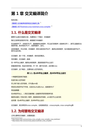 第 1 章 交叉编译简介
相关旧帖：
【整理】交叉编译和现存的交叉编译工具

1

【整理】关于Toolchain,cross toolchain,cross compiler

2

1.1. 什么是交叉编译
解释什么是交叉编译之前，先要明白一个概念：本地编译
我们之前常见的软件开发，都是属于本地编译：
在当前的PC下，x86的CPU下，直接编译出来程序，可以运行的程序（或者库文件），其可以直接在当
前的环境，即x86的CPU下，当前电脑中，运行。
此时的编译，可以叫做，本地编译，即在当前目标平台下，编译出来的程序，也只是放到当前平台下，
就可以运行的。
交叉编译，是一个和，本地编译，相对应的概念。
而所谓的，交叉编译，就是：
在一种平台上编译，编译出来的程序，是放到别的平台上运行
即编译的环境，和运行的环境，不一样，属于交叉的，此所谓cross
交叉编译，这个概念，主要和嵌入式开发有关。

例 1.1. 在x86平台上编译，在ARM平台上运行
一种最常见的例子就是：
在进行嵌入式开发时
手上有个嵌入式开发板，CPU是arm的
然后在x86的平台下开发，比如Ubuntu的Linux，或者是Win7
然后就需要：
在x86的平台上，（用交叉编译器）去编译你写好的程序代码
编译生成的（可执行的）程序，是放到目标开发板，arm的CPU上运行的
此所谓：在x86平台上编译，在ARM平台上运行
交叉编译，英文常写作cross compile，也有其他写法：crosscompile, cross compiling等

1.2. 为何要有交叉编译
之所以要有交叉编译，主要原因是：
1
2

http://www.crifan.com/summary_cross_compile_cross_compiler_cross_toolchain/
http://www.crifan.com/summary_about_toolchain_cross_compiler/

1

 