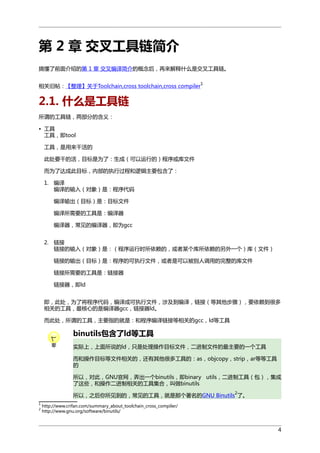 第 2 章 交叉工具链简介
搞懂了前面介绍的第 1 章 交叉编译简介的概念后，再来解释什么是交叉工具链。
相关旧帖：【整理】关于Toolchain,cross toolchain,cross compiler

1

2.1. 什么是工具链
所谓的工具链，两部分的含义：
• 工具
工具，即tool
工具，是用来干活的
此处要干的活，目标是为了：生成（可以运行的）程序或库文件
而为了达成此目标，内部的执行过程和逻辑主要包含了：
1. 编译
编译的输入（对象）是：程序代码
编译输出（目标）是：目标文件
编译所需要的工具是：编译器
编译器，常见的编译器，即为gcc
2. 链接
链接的输入（对象）是：（程序运行时所依赖的，或者某个库所依赖的另外一个）库（文件）
链接的输出（目标）是：程序的可执行文件，或者是可以被别人调用的完整的库文件
链接所需要的工具是：链接器
链接器，即ld
即，此处，为了将程序代码，编译成可执行文件，涉及到编译，链接（等其他步骤），要依赖到很多
相关的工具，最核心的是编译器gcc，链接器ld。
而此处，所谓的工具，主要指的就是：和程序编译链接等相关的gcc，ld等工具

binutils包含了ld等工具
实际上，上面所说的ld，只是处理操作目标文件，二进制文件的最主要的一个工具
而和操作目标等文件相关的，还有其他很多工具的：as，objcopy，strip，ar等等工具
的
所以，对此，GNU官网，弄出一个binutils，即binary utils，二进制工具（包），集成
了这些，和操作二进制相关的工具集合，叫做binutils
2

所以，之后你所见到的，常见的工具，就是那个著名的GNU Binutils 了。
1
2

http://www.crifan.com/summary_about_toolchain_cross_compiler/
http://www.gnu.org/software/binutils/

4

 