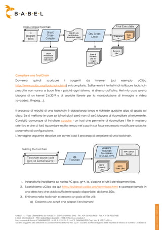Compilare una ToolChain
Dovremo            quindi         scaricare          i      sorgenti         da        internet         (ad        esempio            uClibc
http://www.uclibc.org/toolchains.html) e ricompilarla. Solitamente i tentativi di riutilizzare toolchain
precotte non vanno a buon fine - poiché ogni sistema è diverso dall’altro. Nel mio caso avevo
bisogno di un kernel 2.6.32-9 e di svariate librerie per la manipolazione di immagini e video
(avcodec, ffmpeg, ..).


Il processo di rebuild di una toolchain è abbastanza lungo e richiede qualche giga di spazio sul
disco. Se si mettono le cose sui binari giusti però non ci sarà bisogno di ricompilare ulteriormente.
Consiglio comunque di installare ccache - un tool che permette di ricompilare i file in maniera
selettiva e che ci farà risparmiare molto tempo nel caso in cui fosse necessario modificare qualche
parametro di configurazione.
L’immagine seguente descrive per sommi capi il processo di creazione di una toolchain.




     1. Innanzitutto installiamo sul nostro PC gcc, g++, ld, ccache e tutti i development files.
     2. Scarichiamo uClibc da qui http://buildroot.uclibc.org/download.html e scompattiamolo in
          una directory che abbia sufficiente spazio disponibile: diciamo 5Gb.
     3. Entiramo nella toolchain e creiamo un paio di file utili:
                a) Creiamo uno script che prepari l’enviroment



BABEL S.r.l. - P.zza S.Benedetto da Norcia 33 - 00040, Pomezia (RM) - Tel:. +39 06.9826.9600 - Fax. +39 06.9826.9680
E-Mail: info@babel.it – PEC: babel@pec.babel.it – WEB: http://www.babel.it
Res. Imprese di Roma N° 06062681009 - N.R.E.A. 953123 - P.I. e C.F. 06062681009 Cap. Soc. € 102.774,00 i.v.
Società soggetta alla direzione e coordinamento della Par-tec S.p.A - Società iscritta al registro delle Imprese di Milano al numero 1293820015
 