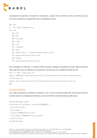 Compilata la toolchain ci troveremo la directory output/ che conterrà i nostri nuovi attrezzi. Ecco
la struttura, identica a quella del nostro compilatore locale.


├── etc
│      └── bash_completion.d
└── usr
      ├── bin
      ├── doc
      ├── include
      ├── info
      ├── lib
      ├── libexec
      ├── man
      ├── mips-Linux -> mips-unknown-Linux-uclibc
      ├── mips-unknown-Linux-uclibc
      ├── share
      └── x86_64-unknown-Linux-gnu


Per compilare un software in versione MIPS dovremo utilizzare compilatore e linker della toolchain
mips. Nel mio caso ho utilizzato uno script per caricare alcune variabili di ambiente utili.
#cat << EOF > mips_env.sh
export NEWROOT=~/opt/buildroot-2011.08/output/host/usr/mips-unknown-Linux-
uclibc/sysroot
export CC=~/opt/buildroot-2011.08/output/host/usr/bin/mips-Linux-gcc
EOF


Compilare MiniDLNA
Una volta impostate le variabili di ambiente, non ci resta che fare pulizia dei vecchi file di build e
ricominciare la compilazione indicando come architettura di destinazione quella mips.


minidlna# make clean
minidlna# sh configure --prefix=$NEWROOT 
--with-staticbin 
--host=mips 
--libdir=$NEWROOT/usr/lib/ 
--includedir=$NEWROOT/usr/include/ 
--with-tivo=no
minidlna# make



BABEL S.r.l. - P.zza S.Benedetto da Norcia 33 - 00040, Pomezia (RM) - Tel:. +39 06.9826.9600 - Fax. +39 06.9826.9680
E-Mail: info@babel.it – PEC: babel@pec.babel.it – WEB: http://www.babel.it
Res. Imprese di Roma N° 06062681009 - N.R.E.A. 953123 - P.I. e C.F. 06062681009 Cap. Soc. € 102.774,00 i.v.
Società soggetta alla direzione e coordinamento della Par-tec S.p.A - Società iscritta al registro delle Imprese di Milano al numero 1293820015
 