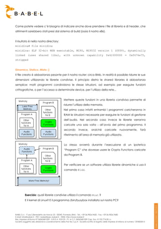 Come potete vedere c’è bisogno di indicare anche dove prendere i file di libreria e di header, che
altrimenti sarebbero stati presi dal sistema di build (ossia il nostro x86).


Il risultato è nella nostra directory:
minidlna# file minidlna
minidlna: ELF 32-bit MSB executable, MIPS, MIPS32 version 1 (SYSV), dynamically
linked       (uses       shared        libs),        with      unknown         capability          0x41000000           =    0xf676e75,
stripped


Dinamico, Statico, Misto ;)
Il file creato è abbastanza pesante per il nostro router: circa 8Mb. In realtà è possibile ridurre le sue
dimensioni utilizzando le librerie condivise. Il principio dietro le shared libraries è abbastanza
semplice: molti programmi condividono le stesse istruzioni, ad esempio per eseguire funzioni
crittografiche, o per l’accesso a determinate device, per l’utilizzo della rete...


                                                     Mettere queste funzioni in una libreria condivisa permette di
                                                     ridurre l’utilizzo della memoria.
                                                     Nel primo caso infatti entrambi i programmi caricheranno in
                                                     RAM le istruzioni necessarie per eseguire le funzioni di gestione
                                                     dell’audio. Nel secondo caso invece le librerie verranno
                                                     caricate una sola volta - all’avvio del primo programma. Il
                                                     secondo         invece,       anziché        caricarle       nuovamente,            farà
                                                     riferimento all’area di memoria già utilizzata.


                                                     Lo stesso avverrà durante l’esecuzione di un ipotetico
                                                     “Program C” che dovesse usare le Crypto Functions caricate
                                                     da Program B.


                                                     Per verificare se un software utilizza librerie dinamiche si usa il
                                                     comando #ldd.




          Esercizio: quali librerie condivise utilizza il comando #cat ?
          E il kernel di Linux? E il programma /bin/busybox installato sul nostro PC?




BABEL S.r.l. - P.zza S.Benedetto da Norcia 33 - 00040, Pomezia (RM) - Tel:. +39 06.9826.9600 - Fax. +39 06.9826.9680
E-Mail: info@babel.it – PEC: babel@pec.babel.it – WEB: http://www.babel.it
Res. Imprese di Roma N° 06062681009 - N.R.E.A. 953123 - P.I. e C.F. 06062681009 Cap. Soc. € 102.774,00 i.v.
Società soggetta alla direzione e coordinamento della Par-tec S.p.A - Società iscritta al registro delle Imprese di Milano al numero 1293820015
 