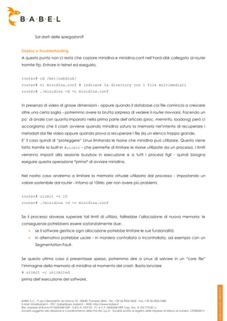 Sai darti delle spiegazioni?


Deploy e Troubleshooting
A questo punto non ci resta che copiare minidlna e minidlna.conf nell’hard-disk collegato al router
tramite ftp. Entrare in telnet ed eseguirlo.


router# cd /mnt/usbdisk/
router# vi minidlna.conf # indicare la directory con i file multimediali
router# ./minidlna -d -c minidlna.conf


In presenza di video di grosse dimensioni - oppure quando il database coi file comincia a crescere
oltre una certa soglia - potremmo avere la brutta sorpresa di vedere il router riavviarsi. Facendo un
po’ di analisi con quanto imparato nella prima parte dell’articolo (proc, meminfo, loadavg) però ci
accorgiamo che il crash avviene quando minidlna satura la memoria nel’intento di recuperare i
metadati dai file video oppure quando prova a recuperare i file da un elenco troppo grande.
E’ il caso quindi di “proteggere” Linux limitando le risorse che minidlna può utilizzare. Questo viene
fatto tramite la built-in #ulimit - che permette di limitare le risorse utilizzate da un processo. I limiti
verranno imposti alla sessione busybox in esecuzione e a tutti i processi figli - quindi bisogna
eseguire questa operazione *prima* di avviare minidlna.


Nel nostro caso andremo a limitare la memoria virtuale utilizzata dal processo - impostando un
valore sostenibile dal router - intorno ai 10Mb, per non avere più problemi.


router# ulimit -v 10
router# ./minidlna -d -c minidlna.conf


Se il processo dovesse superare tali limiti di utilizzo, fallirebbe l’allocazione di nuova memoria: le
conseguenze potrebbero essere sostanzialmente due:
         se il software gestisce ogni allocazione potrebbe limitare le sue funzionalità;
         in alternativa potrebbe uscire - in maniera controllata o incontrollata, ad esempio con un
          Segmentation Fault.


Se questo ultimo caso si presentasse spesso, potremmo dire a Linux di salvare in un “core file”
l’immagine della memoria di minidlna al momento del crash. Basta lanciare
# ulimit -c unlimited
prima dell’esecuzione del software.




BABEL S.r.l. - P.zza S.Benedetto da Norcia 33 - 00040, Pomezia (RM) - Tel:. +39 06.9826.9600 - Fax. +39 06.9826.9680
E-Mail: info@babel.it – PEC: babel@pec.babel.it – WEB: http://www.babel.it
Res. Imprese di Roma N° 06062681009 - N.R.E.A. 953123 - P.I. e C.F. 06062681009 Cap. Soc. € 102.774,00 i.v.
Società soggetta alla direzione e coordinamento della Par-tec S.p.A - Società iscritta al registro delle Imprese di Milano al numero 1293820015
 