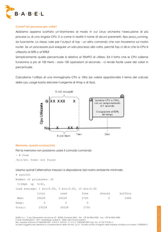 Come? Un processo per volta?
Abbiamo appena scattato un’istantanea al modo in cui Linux orchestra l’esecuzione di più
processi su di una singola CPU. E a come in realtà il nome di alcuni parametri, tipo procs_running,
sia fuorviante. Lo stesso vale per l’output di top - un altro comando che non troveremo sul nostro
router. Se un processore può eseguire un solo processo alla volta, perché top ci dice che la CPU è
utilizzata al 50% o al 90%?
Semplicemente quella percentuale è relativa al TEMPO di utilizzo. Ed il fatto che le CPU odierne
funzionino a più di 100 Hertz - ossia 100 operazioni al secondo - ci rende facile usare dei valori in
percentuale.


Calcoliamo l’utilizzo di una immaginaria CPU a 10Hz (se volete approfondire il tema del calcolo
della cpu usage basta sbirciare il sorgente di #top o di #ps).




Memoria, questa sconosciuta
Per la memoria non possiamo usare il comodo comando
~ # free
/bin/sh: free: not found


Usiamo quindi l’alternativa messaci a disposizione dal nostro ambiente minimale:
# sysinfo
Number of processes: 45
 5:44pm         up     9:42,
load average: 1 min:0.00, 5 min:0.00, 15 min:0.00
                       total                    used                   free                shared               buffers
 Mem:                  29228                  26528                    2700                         0                 2480
Swap:                         0                      0                      0
Total:                   29228                  26528                    2700


BABEL S.r.l. - P.zza S.Benedetto da Norcia 33 - 00040, Pomezia (RM) - Tel:. +39 06.9826.9600 - Fax. +39 06.9826.9680
E-Mail: info@babel.it – PEC: babel@pec.babel.it – WEB: http://www.babel.it
Res. Imprese di Roma N° 06062681009 - N.R.E.A. 953123 - P.I. e C.F. 06062681009 Cap. Soc. € 102.774,00 i.v.
Società soggetta alla direzione e coordinamento della Par-tec S.p.A - Società iscritta al registro delle Imprese di Milano al numero 1293820015
 