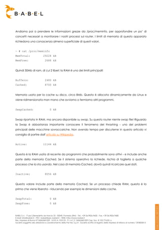 Andiamo poi a prendere le informazioni grezze da /proc/meminfo, per approfondire un po’ di
concetti necessari a monitorare i nostri processi sul router. I limiti di memoria di questo apparato
richiedono una conoscenza almeno superficiale di questi valori.


~ # cat /proc/meminfo
MemTotal:                     29228 kB
MemFree:                        2688 kB


Quindi 30Mb di ram, di cui 2 liberi: la RAM è uno dei limiti principali!


Buffers:                        2480 kB
Cached:                         8700 kB


Memoria usata per la cache su disco, circa 8Mb. Questa è allocata dinamicamente da Linux e
viene ridimensionata man mano che avviamo o fermiamo altri programmi.


SwapCached:                          0 kB


Swap riportata in RAM, ma ancora disponibile su swap. Su questo router niente swap file! Riguardo
la Swap è abbastanza importante conoscere il fenomeno del thrashing - uno dei problemi
principali delle macchine sovraccariche. Non avendo tempo per discuterne in questo articolo vi
consiglio di partire dall’articolo su Wikipedia.


Active:                       11144 kB


Questa è la RAM usata di recente da programmi che probabilmente sono attivi - e include anche
parte della memoria Cached. Se il sistema operativo la richiede, rischia di toglierla a qualche
processo che la sta usando. Nel caso di memoria Cached, dovrà quindi ricaricare quei dati.


Inactive:                       8056 kB


Questo valore include parte della memoria Cached. Se un processo chiede RAM, questa è la
prima che viene liberata - riducendo per esempio le dimensioni della cache.


SwapTotal:                           0 kB
SwapFree:                            0 kB



BABEL S.r.l. - P.zza S.Benedetto da Norcia 33 - 00040, Pomezia (RM) - Tel:. +39 06.9826.9600 - Fax. +39 06.9826.9680
E-Mail: info@babel.it – PEC: babel@pec.babel.it – WEB: http://www.babel.it
Res. Imprese di Roma N° 06062681009 - N.R.E.A. 953123 - P.I. e C.F. 06062681009 Cap. Soc. € 102.774,00 i.v.
Società soggetta alla direzione e coordinamento della Par-tec S.p.A - Società iscritta al registro delle Imprese di Milano al numero 1293820015
 