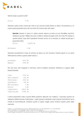 Niente swap su questo router!


Dirty:                               0 kB


Memoria usata come cache per l’I/O e non ancora inviata (flush) sul disco. Ovviamente su un
router questi parametri sono nulli. Sul nostro PC avremo ben altri valori.


          Esercizio: Questo in rosso è il valore mentre salvavo lo stato di una VirtualBox machine.
          Vediamo qui ben 190Mb che sono in RAM in attesa di essere scritti. Se il mio PC morisse in
          questo istante, quei dati li perderei! Provate anche voi a misurare un valore record per il
          parametro Dirty!
          Dirty:                          191836 kB


Writeback:                               0 kB


Memoria attualmente in fase di scrittura sul disco: se non troviamo l’istante giusto in cui viene
effettuata la scrittura, questo valore sarà 0 ;)


AnonPages:                      8032 kB
Mapped:                         2308 kB


File che sono stati mappati in memoria, come le librerie condivise. Parleremo in seguito delle
Shared Libraries.


Slab:                           2756 kB
SReclaimable:                     820 kB
SUnreclaim:                     1936 kB
PageTables:                       328 kB
NFS_Unstable:                        0 kB
Bounce:                              0 kB
CommitLimit:                  14612 kB
Committed_AS:                 17996 kB


Il primo parametro indica quanta RAM possiamo allocare con malloc(). Il secondo quanta ne
abbiamo effettivamente malloc()ata. I valori possono sembrare strani poiché CommitLimit qui è
minore di Committed_AS. Andiamo quindi a capire meglio come funziona questa parte della
memoria.


BABEL S.r.l. - P.zza S.Benedetto da Norcia 33 - 00040, Pomezia (RM) - Tel:. +39 06.9826.9600 - Fax. +39 06.9826.9680
E-Mail: info@babel.it – PEC: babel@pec.babel.it – WEB: http://www.babel.it
Res. Imprese di Roma N° 06062681009 - N.R.E.A. 953123 - P.I. e C.F. 06062681009 Cap. Soc. € 102.774,00 i.v.
Società soggetta alla direzione e coordinamento della Par-tec S.p.A - Società iscritta al registro delle Imprese di Milano al numero 1293820015
 
