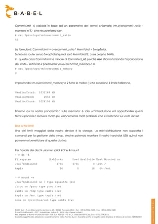 CommitLimit si calcola in base ad un parametro del kernel chiamato vm.overcommit_ratio -
espresso in % - che recuperiamo con
# cat /proc/sys/vm/overcommit_ratio
50


La formula è: CommitLimit = overcommit_ratio * MemTotal + SwapTotal.
Sul nostro router senza SwapTotal quindi sarà MemTotal/2, ossia proprio 14Mb.
In questo caso CommitLimit è minore di Commited_AS perché non stiamo forzando l’applicazione
del limite - settando il parametro vm.overcommit_memory a 0.
# cat /proc/sys/vm/overcommit_memory
0


Impostando vm.overcommit_memory a 2 tutte le malloc() che superano il limite falliranno.


VmallocTotal:             1032148 kB
VmallocUsed:                    2092 kB
VmallocChunk:             1028196 kB


Finiamo qui la nostra panoramica sulla memoria: è solo un’introduzione ed approfondire questi
temi vi porterà a risolvere molto più velocemente molti problemi che si verificano sui vostri server!


Disk is the limit
Uno dei limiti maggiori della nostra device è lo storage. La mini-distribuzione non supporta i
comandi per la gestione della swap. Anche potendo montare il nostro hard-disk USB quindi non
potremmo beneficiare di questo aiutino.


Per l’analisi dei dischi usiamo i solidi #df e #mount
~ # df -k
Filesystem                           1k-blocks                  Used Available Use% Mounted on
/dev/mtdblock0                                4736              4736                   0 100% /
tmpfs                                             16                 0               16       0% /mnt


~ # mount -v
/dev/mtdblock0 on / type squashfs (ro)
/proc on /proc type proc (rw)
ramfs on /tmp type ramfs (rw)
tmpfs on /mnt type tmpfs (rw)
none on /proc/bus/usb type usbfs (rw)


BABEL S.r.l. - P.zza S.Benedetto da Norcia 33 - 00040, Pomezia (RM) - Tel:. +39 06.9826.9600 - Fax. +39 06.9826.9680
E-Mail: info@babel.it – PEC: babel@pec.babel.it – WEB: http://www.babel.it
Res. Imprese di Roma N° 06062681009 - N.R.E.A. 953123 - P.I. e C.F. 06062681009 Cap. Soc. € 102.774,00 i.v.
Società soggetta alla direzione e coordinamento della Par-tec S.p.A - Società iscritta al registro delle Imprese di Milano al numero 1293820015
 