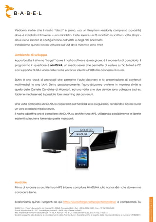 Vediamo inoltre che il nostro “disco” è pieno, usa un filesystem readonly compresso (squashfs)
dove è installato il firmware - una minidistro. Esiste invece un FS montato in scrittura sotto /tmp/ -
dove viene salvata la configurazione dell’ADSL e degli altri parametri.
Installeremo quindi il nostro software sull’USB drive montato sotto /mnt


Ambiente di sviluppo
Approfondito il sistema “target” dove il nostro software dovrà girare, è il momento di compilarlo. Il
programma in questione è MiniDLNA, un media server che permette di vedere su TV, tablet e PC
con supporto DLNA i video delle nostre vacanze salvati sull’USB disk connesso al router.


DLNA è uno stack di protocolli che permette l’auto-discovery e la presentazione di contenuti
multimediali in una LAN. Detta grossolanamente: l’auto-discovery avviene in maniera simile a
quello delle Cartelle Condivise di Microsoft, ed una volta che due device sono collegate (ad es.
tablet e mediaserver) è possibile fare streaming dei contenuti.


Una volta compilato MiniDLNA lo copieremo sull’harddisk e lo eseguiremo, rendendo il nostro router
un vero e proprio media server.
Il nostro obiettivo ora è compilare MiniDLNA su architettura MIPS, utilizzando possibilmente le librerie
esistenti sul router e fornendo quelle mancanti.




MiniDLNA
Prima di lavorare su architettura MIPS è bene compilare MiniDLNA sulla nostra x86 - che dovremmo
conoscere bene.


Scarichiamo quindi i sorgenti da qui http://sourceforge.net/projects/minidlna/ e compiliamoli. Su

BABEL S.r.l. - P.zza S.Benedetto da Norcia 33 - 00040, Pomezia (RM) - Tel:. +39 06.9826.9600 - Fax. +39 06.9826.9680
E-Mail: info@babel.it – PEC: babel@pec.babel.it – WEB: http://www.babel.it
Res. Imprese di Roma N° 06062681009 - N.R.E.A. 953123 - P.I. e C.F. 06062681009 Cap. Soc. € 102.774,00 i.v.
Società soggetta alla direzione e coordinamento della Par-tec S.p.A - Società iscritta al registro delle Imprese di Milano al numero 1293820015
 