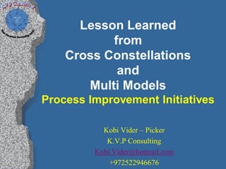Lesson Learned
           from
    Cross Constellations
            and
       Multi Models
Process Improvement Initiatives

           Kobi Vider – Picker
            K.V.P Consulting
         Kobi.Vider@hotmail.com
             +972522946676
 