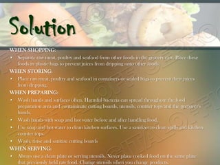 Solution
WHEN SHOPPING:
• Separate raw meat, poultry and seafood from other foods in the grocery cart. Place these
  foods in plastic bags to prevent juices from dripping onto other foods.
WHEN STORING:
• Place raw meat, poultry and seafood in containers or sealed bags to prevent their juices
  from dripping.
WHEN PREPARING:
• Wash hands and surfaces often. Harmful bacteria can spread throughout the food
  preparation area and contaminate cutting boards, utensils, counter tops and the preparer's
  hands.
• Wash hands with soap and hot water before and after handling food.
• Use soap and hot water to clean kitchen surfaces. Use a sanitizer to clean spills and kitchen
  counter tops.
• Wash, rinse and sanitize cutting boards
WHEN SERVING:
• Always use a clean plate or serving utensils. Never place cooked food on the same plate
  that previously held raw food. Change utensils when you change products.
 