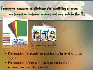 Preventive measures to eliminate the possibility of cross
     contamination between product and may include the ff.:




  • Preparation of ready to eat foods first- then raw
    foods
  • Preparation of raw and ready to eat foods in
    separate areas of the kitchen
 