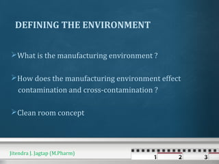 DEFINING THE ENVIRONMENT
What is the manufacturing environment ?
How does the manufacturing environment effect
contamination and cross-contamination ?
Clean room concept
Jitendra J. Jagtap (M.Pharm)
 